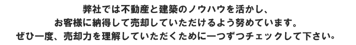 弊社では不動産と建築のノウハウを活かし、お客様に納得して売却していただけるよう努めています。ぜひ一度、売却力を理解していただくために一つずつチェックして下さい。