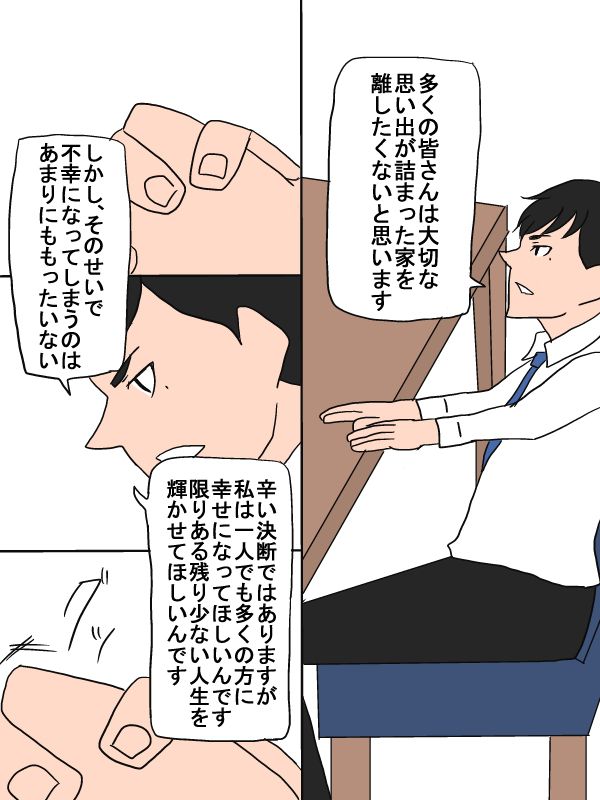 「多くの皆さんは大切な思い出が詰まった家を離したくないと思います。しかし、そのせいで不幸になってしまうのはあまりにももったいない。辛い決断ではありますが、私は一人でも多くの方に幸せになってほしいんです。限りある残り少ない人生を輝かせてほしいんです」