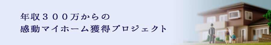 年収300万からの感動マイホーム獲得プロジェクト